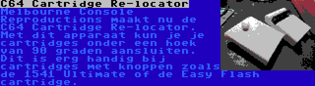 C64 Cartridge Re-locator | Melbourne Console Reproductions maakt nu de C64 Cartridge Re-locator. Met dit apparaat kun je je cartridges onder een hoek van 90 graden aansluiten. Dit is erg handig bij cartridges met knoppen zoals de 1541 Ultimate of de Easy Flash cartridge.