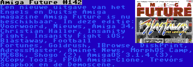 Amiga Future #142 | Een nieuwe uitgave van het Engels en Duitse Amiga magazine Amiga Future is nu beschikbaar. In deze editie: Voorwoord, Nieuws, Amiga 34, Christian Haller, Insanity Fight, Insanity Fight iOS, Blastaway, Football Fortunes, Goldrush, IBrowse, DiskPrint, AdressMaster, Aminet News, MorphOS Camp, MC68k, Shogo (2), AmigaOS 3.1.4 (3), XCopy Tools, FPGA Amiga-Clone, Trevors Soapbox en de Demoscene.
