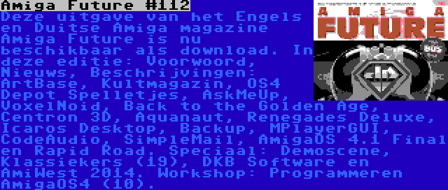 Amiga Future #112 | Deze uitgave van het Engels en Duitse Amiga magazine Amiga Future is nu beschikbaar als download. In deze editie: Voorwoord, Nieuws, Beschrijvingen: ArtBase, Kultmagazin, OS4 Depot Spelletjes, AskMeUp, VoxelNoid, Back to the Golden Age, Centron 3D, Aquanaut, Renegades Deluxe, Icaros Desktop, Backup, MPlayerGUI, CodeAudio, SimpleMail, AmigaOS 4.1 Final en Rapid Road. Speciaal: Demoscene, Klassiekers (19), DKB Software en AmiWest 2014. Workshop: Programmeren AmigaOS4 (10).