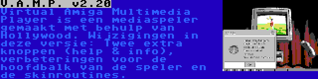 V.A.M.P. v2.20 | Virtual Amiga Multimedia Player is een mediaspeler gemaakt met behulp van Hollywood. Wijzigingen in deze versie: Twee extra knoppen (help & info), verbeteringen voor de hoofdbalk van de speler en de skinroutines.