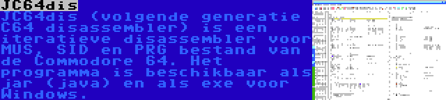 JC64dis | JC64dis (volgende generatie C64 disassembler) is een iteratieve disassembler voor MUS, SID en PRG bestand van de Commodore 64. Het programma is beschikbaar als jar (java) en als exe voor Windows.