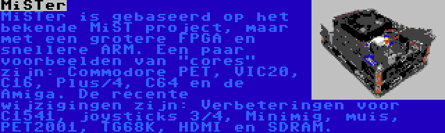 MiSTer | MiSTer is gebaseerd op het bekende MiST project, maar met een grotere FPGA en snellere ARM. Een paar voorbeelden van cores zijn: Commodore PET, VIC20, C16, Plus/4, C64 en de Amiga. De recente wijzigingen zijn: Verbeteringen voor C1541, joysticks 3/4, Minimig, muis, PET2001, TG68K, HDMI en SDRAM.