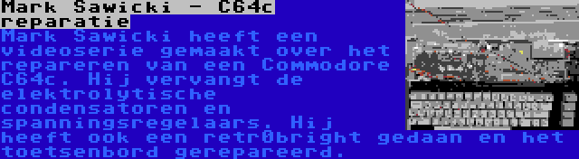 Mark Sawicki - C64c reparatie | Mark Sawicki heeft een videoserie gemaakt over het repareren van een Commodore C64c. Hij vervangt de elektrolytische condensatoren en spanningsregelaars. Hij heeft ook een retr0bright gedaan en het toetsenbord gerepareerd.