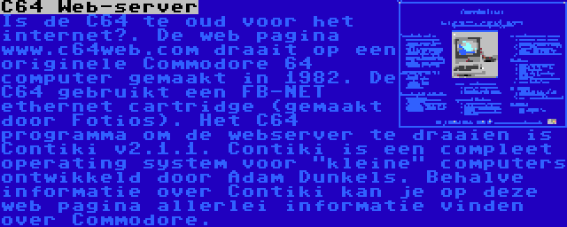 C64 Web-server | Is de C64 te oud voor het internet?. De web pagina www.c64web.com draait op een originele Commodore 64 computer gemaakt in 1982. De C64 gebruikt een FB-NET ethernet cartridge (gemaakt door Fotios). Het C64 programma om de webserver te draaien is Contiki v2.1.1. Contiki is een compleet operating system voor kleine computers ontwikkeld door Adam Dunkels. Behalve informatie over Contiki kan je op deze web pagina allerlei informatie vinden over Commodore. 