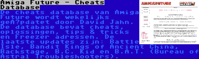 Amiga Future - Cheats Database | De cheats database van Amiga Future wordt wekelijks geüpdatet door David Jahn. De database bevat cheats, oplossingen, tips & tricks en Freezer adressen. De laatste updates zijn: Battle Isle, Bandit Kings of Ancient China, Backstage, B.C. Kid en B.A.T. (Bureau of Astral Troubleshooters).