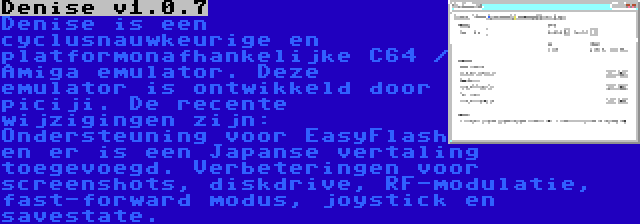 Denise v1.0.7 | Denise is een cyclusnauwkeurige en platformonafhankelijke C64 / Amiga emulator. Deze emulator is ontwikkeld door piciji. De recente wijzigingen zijn: Ondersteuning voor EasyFlash en er is een Japanse vertaling toegevoegd. Verbeteringen voor screenshots, diskdrive, RF-modulatie, fast-forward modus, joystick en savestate.