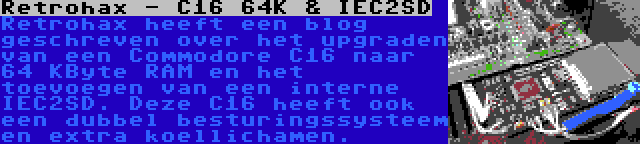 Retrohax - C16 64K & IEC2SD | Retrohax heeft een blog geschreven over het upgraden van een Commodore C16 naar 64 KByte RAM en het toevoegen van een interne IEC2SD. Deze C16 heeft ook een dubbel besturingssysteem en extra koellichamen.