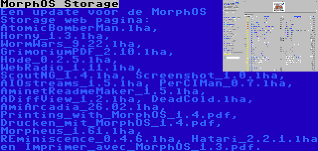 MorphOS Storage | Een update voor de MorphOS Storage web pagina: AtomicBomberMan.lha, Horny_1.3.lha, WormWars_9.22.lha, GrimoriumPDF_2.10.lha, Hode_0.2.5.lha, WebRadio_1.11.lha, ScoutNG_1.4.lha, Screenshot_1.0.lha, AIOstreams_1.5.lha, PerCIMan_0.7.lha, AminetReadmeMaker_1.5.lha, ADiffView_1.2.lha, DeadCold.lha, AmiArcadia_26.02.lha, Printing_with_MorphOS_1.4.pdf, Drucken_mit_MorphOS_1.4.pdf, Morpheus_1.61.lha, REminiscence_0.4.6.lha, Hatari_2.2.1.lha en Imprimer_avec_MorphOS_1.3.pdf.