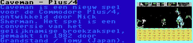 Caveman - Plus/4 | Caveman is een nieuw spel voor de Commodore Plus/4, ontwikkeld door Nick Sherman. Het spel is een conversie van het gelijknamige broekzakspel, gemaakt in 1982 door Grandstand / Tomy (Japan).