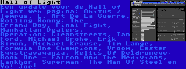 Hall of Light | Een update voor de Hall of Light web pagina: Obitus / Tempus, L. Art De La Guerre, Rolling Ronny: The Errand-Boy, Final Fight, Manhattan Dealers, Operation: Cleanstreets, Ian Ford, Michael Grohe, Erik Simon, Michael Krause, Tim Lange, Formula One Champions, Vroom, Easter Eggstravaganza, Relics Of Deldroneye: Book One - Falcon And The Medivians, Lankhor, Superman: The Man Of Steel en Yo! Joe!