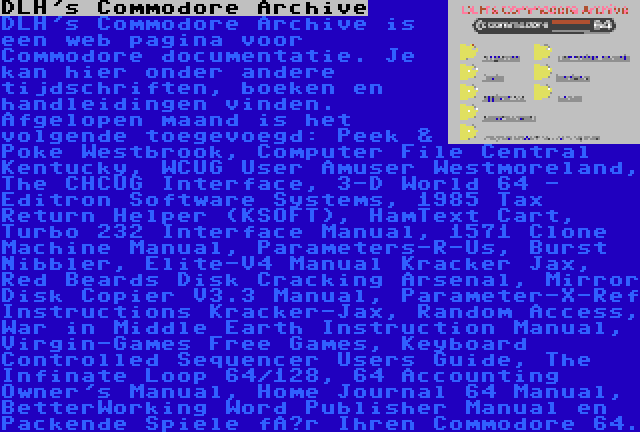 DLH's Commodore Archive | DLH's Commodore Archive is een web pagina voor Commodore documentatie. Je kan hier onder andere tijdschriften, boeken en handleidingen vinden. Afgelopen maand is het volgende toegevoegd: Peek & Poke Westbrook, Computer File Central Kentucky, WCUG User Amuser Westmoreland, The CHCUG Interface, 3-D World 64 - Editron Software Systems, 1985 Tax Return Helper (KSOFT), HamText Cart, Turbo 232 Interface Manual, 1571 Clone Machine Manual, Parameters-R-Us, Burst Nibbler, Elite-V4 Manual Kracker Jax, Red Beards Disk Cracking Arsenal, Mirror Disk Copier V3.3 Manual, Parameter-X-Ref Instructions Kracker-Jax, Random Access, War in Middle Earth Instruction Manual, Virgin-Games Free Games, Keyboard Controlled Sequencer Users Guide, The Infinate Loop 64/128, 64 Accounting Owner's Manual, Home Journal 64 Manual, BetterWorking Word Publisher Manual en Packende Spiele für Ihren Commodore 64.