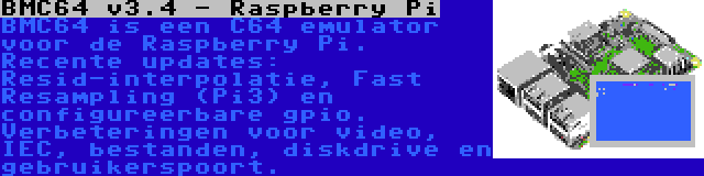 BMC64 v3.4 - Raspberry Pi | BMC64 is een C64 emulator voor de Raspberry Pi. Recente updates: Resid-interpolatie, Fast Resampling (Pi3) en configureerbare gpio. Verbeteringen voor video, IEC, bestanden, diskdrive en gebruikerspoort.