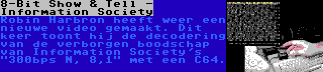 8-Bit Show & Tell - Information Society | Robin Harbron heeft weer een nieuwe video gemaakt. Dit keer toont hij de decodering van de verborgen boodschap van Information Society's 300bps N, 8,1 met een C64.