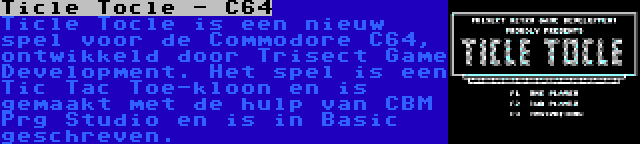 Ticle Tocle - C64 | Ticle Tocle is een nieuw spel voor de Commodore C64, ontwikkeld door Trisect Game Development. Het spel is een Tic Tac Toe-kloon en is gemaakt met de hulp van CBM Prg Studio en is in Basic geschreven.