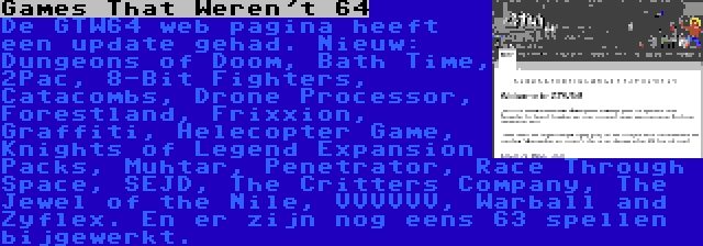 Games That Weren't 64 | De GTW64 web pagina heeft een update gehad. Nieuw: Dungeons of Doom, Bath Time, 2Pac, 8-Bit Fighters, Catacombs, Drone Processor, Forestland, Frixxion, Graffiti, Helecopter Game, Knights of Legend Expansion Packs, Muhtar, Penetrator, Race Through Space, SEJD, The Critters Company, The Jewel of the Nile, VVVVVV, Warball and Zyflex. En er zijn nog eens 63 spellen bijgewerkt.