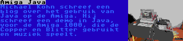 Amiga Java | Michael Kohn schreef een blog over het gebruik van Java op de Amiga. Hij schreef een demo in Java, voor de Amiga 1000, die de Copper en Blitter gebruikt en muziek speelt.