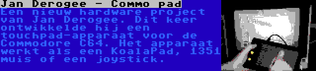 Jan Derogee - Commo pad | Een nieuw hardware project van Jan Derogee. Dit keer ontwikkelde hij een touchpad-apparaat voor de Commodore C64. Het apparaat werkt als een KoalaPad, 1351 muis of een joystick.