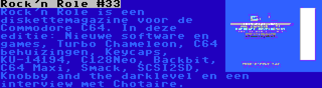 Rock'n Role #33 | Rock'n Role is een diskettemagazine voor de Commodore C64. In deze editie: Nieuwe software en games, Turbo Chameleon, C64 behuizingen, Keycaps, KU-14194, C128Neo, Backbit, C64 Maxi, Smack, SCSI2SD, Knobby and the darklevel en een interview met Chotaire.