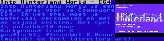 Into Hinterland World - C64 | Into Hinterland World is een nieuw spel voor de Commodore C64. In het spel moet je materiaal verzamelen en met de vijand vechten. Het spel is ontwikkeld door Background (code & grafisch), fieserWol & Henne (muziek) en Bert (directory art).