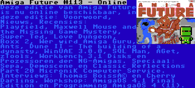 Amiga Future #113 - Online | Deze editie van Amiga Future is nu online beschikbaar, in deze editie: Voorwoord, Nieuws, Recensies: Playfield, Maxwell Mouse and the Missing Game Mystery, Super Ted, Love Dungeon, Boxx 2, Wer wird Amiga Guru, Ants, Dune II - The building of a dynasty, WinUAE 3.0.0, SQL Man, AGet, zTools, Workbench 3.1 Disks en Prozessoren der NG-Amigas. Speciaal: Sepa, Demoscene en Classic Reflections Part 20 MicroniK Computer Service. Interviews: Thomas Boissé en Cherry Darling. Workshop: AmigaOS 4.1 Final Edition en Programming AmigaOS 4 (11).