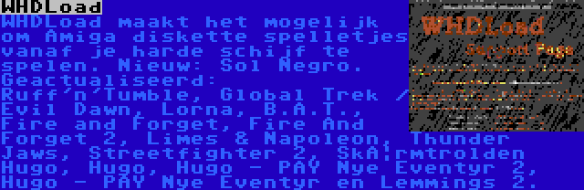 WHDLoad | WHDLoad maakt het mogelijk om Amiga diskette spelletjes vanaf je harde schijf te spelen. Nieuw: Sol Negro. Geactualiseerd: Ruff'n'Tumble, Global Trek / Evil Dawn, Lorna, B.A.T., Fire and Forget, Fire And Forget 2, Limes & Napoleon, Thunder Jaws, Streetfighter 2, Skærmtrolden Hugo, Hugo, Hugo - På Nye Eventyr 2, Hugo - På Nye Eventyr en Lemmings 2.