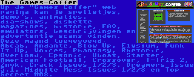 The Games-Coffer | Op de Games Coffer web pagina kan je spelletjes, demo's, animaties, dia-shows, diskette magazines, historie, FAQ, emulators, beschrijvingen en advertentie scans vinden. Deze maand toegevoegd: Abcab, Andante, Blow Up, Elysium, Funk It Up, Voices, Phantasy, Rhetoric, Overload, Epsonic, Uboat, Starter, American Football, Crossover, T-Triz 2, Znyk, Crack Issues 1/2/3, Dreamers Issue 5.1, Midnite Mess Issues 1/2/3 en Top Secret #08.