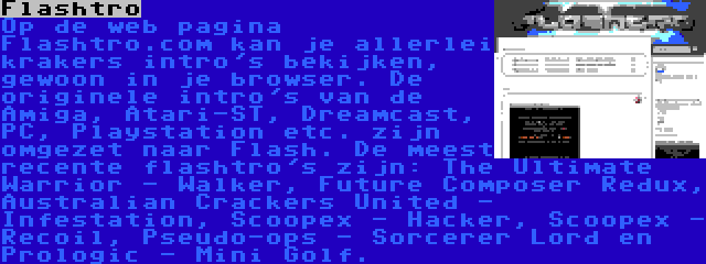 Flashtro | Op de web pagina Flashtro.com kan je allerlei krakers intro's bekijken, gewoon in je browser. De originele intro's van de Amiga, Atari-ST, Dreamcast, PC, Playstation etc. zijn omgezet naar Flash. De meest recente flashtro's zijn: The Ultimate Warrior - Walker, Future Composer Redux, Australian Crackers United - Infestation, Scoopex - Hacker, Scoopex - Recoil, Pseudo-ops - Sorcerer Lord en Prologic - Mini Golf.