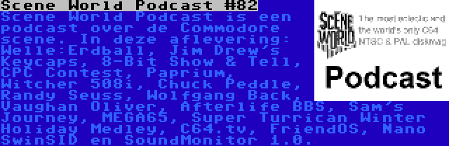 Scene World Podcast #82 | Scene World Podcast is een podcast over de Commodore scene. In deze aflevering: Welle:Erdball, Jim Drew's Keycaps, 8-Bit Show & Tell, CPC Contest, Paprium, Witcher 508i, Chuck Peddle, Randy Seuss, Wolfgang Back, Vaughan Oliver, Afterlife BBS, Sam's Journey, MEGA65, Super Turrican Winter Holiday Medley, C64.tv, FriendOS, Nano SwinSID en SoundMonitor 1.0.