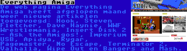 Everything Amiga | De web pagina Everything Amiga heeft afgelopen maand weer nieuwe artikelen toegevoegd: Hook, Steven Fletcher, Dave Haynie, WWF Wrestlemania, Insert Disk 2 - Ask the Amigos!, Imperium USB, Apidya, Rygar, Pagemaster, No Escape, Terminator 2, Valhalla, Wipe Out en Bangers and Mash.