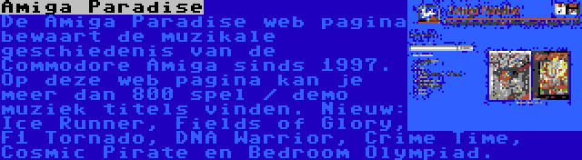 Amiga Paradise | De Amiga Paradise web pagina bewaart de muzikale geschiedenis van de Commodore Amiga sinds 1997. Op deze web pagina kan je meer dan 800 spel / demo muziek titels vinden. Nieuw: Ice Runner, Fields of Glory, F1 Tornado, DNA Warrior, Crime Time, Cosmic Pirate en Bedroom Olympiad.