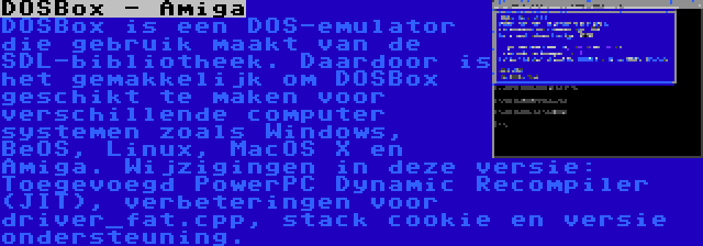 DOSBox - Amiga | DOSBox is een DOS-emulator die gebruik maakt van de SDL-bibliotheek. Daardoor is het gemakkelijk om DOSBox geschikt te maken voor verschillende computer systemen zoals Windows, BeOS, Linux, MacOS X en Amiga. Wijzigingen in deze versie: Toegevoegd PowerPC Dynamic Recompiler (JIT), verbeteringen voor driver_fat.cpp, stack cookie en versie ondersteuning.