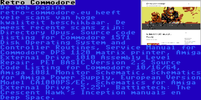 Retro Commodore | De web pagina retro-commodore.eu heeft vele scans van hoge kwaliteit beschikbaar. De meest recente scans zijn: Directory Opus, Source code listing for Commodore 1571 Disk Operating System and Controller Routines, Service Manual for Commodore DPS 1120 matrix printer, Amiga External Drive 1010 Assembly Level Repair, PET BASIC Version 2.2 Source Code Listing for Commodore 10/16/64, Amiga 1081 Monitor Schematic, Schematics for Amiga Power Supply, European Version Model CA1000PS/EC, Schematics for Amiga External Drive, 5.25, Battletech: The Crescent Hawk's Inception manuals en Deep Space.