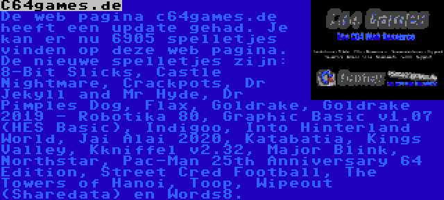 C64games.de | De web pagina c64games.de heeft een update gehad. Je kan er nu 6905 spelletjes vinden op deze web pagina. De nieuwe spelletjes zijn: 8-Bit Slicks, Castle Nightmare, Crackpots, Dr Jekyll and Mr Hyde, Dr Pimples Dog, Flax, Goldrake, Goldrake 2019 - Robotika 80, Graphic Basic v1.07 (HES Basic), Indigoo, Into Hinterland World, Jai Alai 2020, Katabatia, Kings Valley, Kkniffel v2.32, Major Blink, Northstar, Pac-Man 25th Anniversary 64 Edition, Street Cred Football, The Towers of Hanoi, Toop, Wipeout (Sharedata) en Words8.