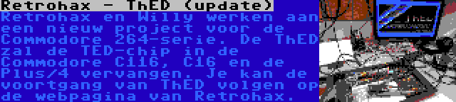 Retrohax - ThED (update) | Retrohax en Willy werken aan een nieuw project voor de Commodore 264-serie. De ThED zal de TED-chip in de Commodore C116, C16 en de Plus/4 vervangen. Je kan de voortgang van ThED volgen op de webpagina van Retrohax.