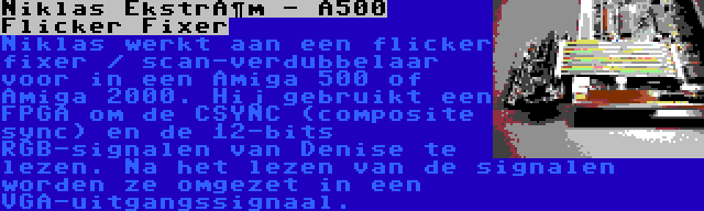 Niklas Ekström - A500 Flicker Fixer | Niklas werkt aan een flicker fixer / scan-verdubbelaar voor in een Amiga 500 of Amiga 2000. Hij gebruikt een FPGA om de CSYNC (composite sync) en de 12-bits RGB-signalen van Denise te lezen. Na het lezen van de signalen worden ze omgezet in een VGA-uitgangssignaal.