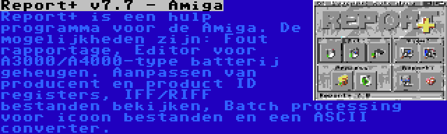 Report+ v7.7 - Amiga | Report+ is een hulp programma voor de Amiga. De mogelijkheden zijn: Fout rapportage, Editor voor A3000/A4000-type batterij geheugen. Aanpassen van producent en product ID registers, IFF/RIFF bestanden bekijken, Batch processing voor icoon bestanden en een ASCII converter.