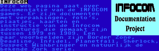 INFOCOM | Deze web pagina gaat over documentatie van de INFOCOM games. Er zijn documenten met verpakkingen, foto's, plaatjes, kaarten en instructie van de Infocom adventures die gemaakt zijn tussen 1979 en 1989. Een paar voorbeelden zijn Border Zone, Deadline, Infidel, Planetfall, Sherlock, Suspect Wishbringer en natuurlijk de bekende Zork serie.