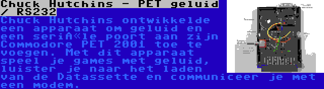 Chuck Hutchins - PET geluid / RS232 | Chuck Hutchins ontwikkelde een apparaat om geluid en een seriële poort aan zijn Commodore PET 2001 toe te voegen. Met dit apparaat speel je games met geluid, luister je naar het laden van de Datassette en communiceer je met een modem.