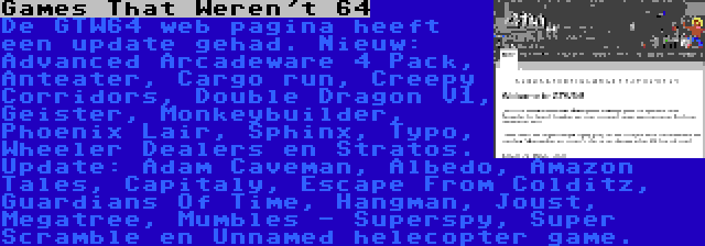 Games That Weren't 64 | De GTW64 web pagina heeft een update gehad. Nieuw: Advanced Arcadeware 4 Pack, Anteater, Cargo run, Creepy Corridors, Double Dragon V1, Geister, Monkeybuilder, Phoenix Lair, Sphinx, Typo, Wheeler Dealers en Stratos. Update: Adam Caveman, Albedo, Amazon Tales, Capitaly, Escape From Colditz, Guardians Of Time, Hangman, Joust, Megatree, Mumbles - Superspy, Super Scramble en Unnamed helecopter game.