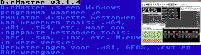 DirMaster v3.1.4 | DirMaster is een Windows programma waarmee je emulator diskette bestanden kan bewerken zoals: .d64, .d81, .t64, etc. maar ook ingepakte bestanden zoals: .arc, .sda, .lnx, etc. Nieuw in deze versie: Verbeteringen voor .d81, GEOS, .cvt en BAM-weergave.