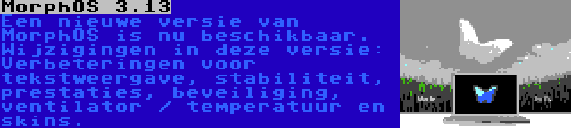 MorphOS 3.13 | Een nieuwe versie van MorphOS is nu beschikbaar. Wijzigingen in deze versie: Verbeteringen voor tekstweergave, stabiliteit, prestaties, beveiliging, ventilator / temperatuur en skins.