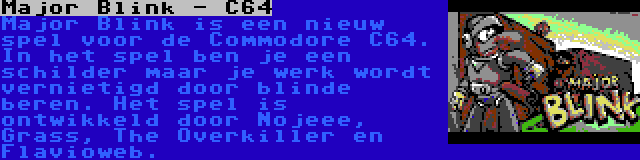 Major Blink - C64 | Major Blink is een nieuw spel voor de Commodore C64. In het spel ben je een schilder maar je werk wordt vernietigd door blinde beren. Het spel is ontwikkeld door Nojeee, Grass, The Overkiller en Flavioweb.