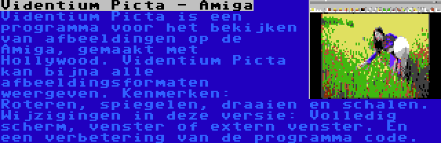 Videntium Picta - Amiga | Videntium Picta is een programma voor het bekijken van afbeeldingen op de Amiga, gemaakt met Hollywood. Videntium Picta kan bijna alle afbeeldingsformaten weergeven. Kenmerken: Roteren, spiegelen, draaien en schalen. Wijzigingen in deze versie: Volledig scherm, venster of extern venster. En een verbetering van de programma code.