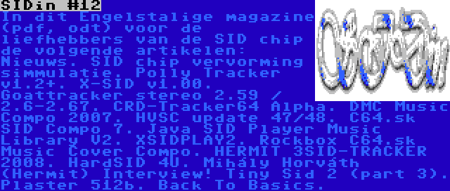 SIDin #12 | In dit Engelstalige magazine (pdf, odt) voor de liefhebbers van de SID chip de volgende artikelen: Nieuws. SID chip vervorming simmulatie. Polly Tracker v1.2+. X-SID v1.00. Goattracker stereo 2.59 / 2.6-2.67. CRD-Tracker64 Alpha. DMC Music Compo 2007. HVSC update 47/48. C64.sk SID Compo 7. Java SID Player Music Library V2. XSIDPLAY2. Rockbox C64.sk Music Cover Compo. HERMIT 3SID-TRACKER 2008. HardSID 4U. Mihály Horváth (Hermit) Interview! Tiny Sid 2 (part 3). Plaster 512b. Back To Basics.