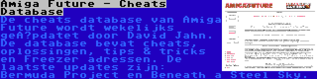 Amiga Future - Cheats Database | De cheats database van Amiga Future wordt wekelijks geüpdatet door David Jahn. De database bevat cheats, oplossingen, tips & tricks en Freezer adressen. De laatste updates zijn: Bermuda Project en Beneath a Steel Sky.