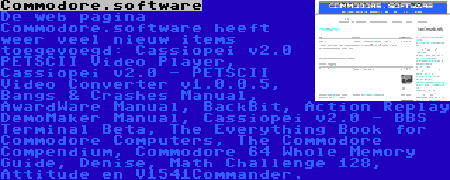 Commodore.software | De web pagina Commodore.software heeft weer veel nieuw items toegevoegd: Cassiopei v2.0 PETSCII Video Player, Cassiopei v2.0 - PETSCII Video Converter v1.0.0.5, Bangs & Crashes Manual, AwardWare Manual, BackBit, Action Replay DemoMaker Manual, Cassiopei v2.0 - BBS Terminal Beta, The Everything Book for Commodore Computers, The Commodore Compendium, Commodore 64 Whole Memory Guide, Denise, Math Challenge 128, Attitude en V1541Commander.