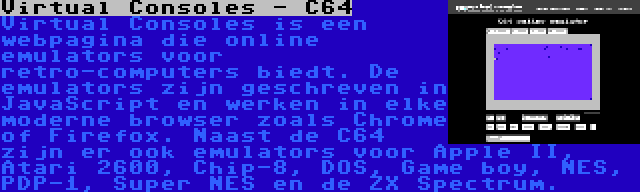 Virtual Consoles - C64 | Virtual Consoles is een webpagina die online emulators voor retro-computers biedt. De emulators zijn geschreven in JavaScript en werken in elke moderne browser zoals Chrome of Firefox. Naast de C64 zijn er ook emulators voor Apple II, Atari 2600, Chip-8, DOS, Game boy, NES, PDP-1, Super NES en de ZX Spectrum.