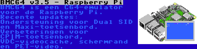 BMC64 v3.5 - Raspberry Pi | BMC64 is een C64-emulator voor de Raspberry Pi. Recente updates: Ondersteuning voor Dual SID en Maxi-toetsenbord. Verbeteringen voor CP|M-toetsenbord, VDC-videocache, schermrand en PET-video.