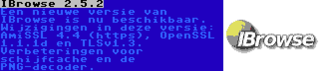 IBrowse 2.5.2 | Een nieuwe versie van IBrowse is nu beschikbaar. Wijzigingen in deze versie: AmiSSL 4.4 (https), OpenSSL 1.1.1d en TLSv1.3. Verbeteringen voor schijfcache en de PNG-decoder.