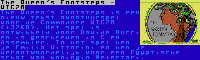 The Queen's Footsteps - VIC20 | The Queen's Footsteps is een nieuw tekst avontuurspel voor de Commodore VIC20 (+32KB). Het spel is ontwikkeld door Davide Bucci en is geschreven in C en Assembler. In het spel ben je Emilia Vittorini en ben je verantwoordelijk voor een Egyptische schat van koningin Nefertari.